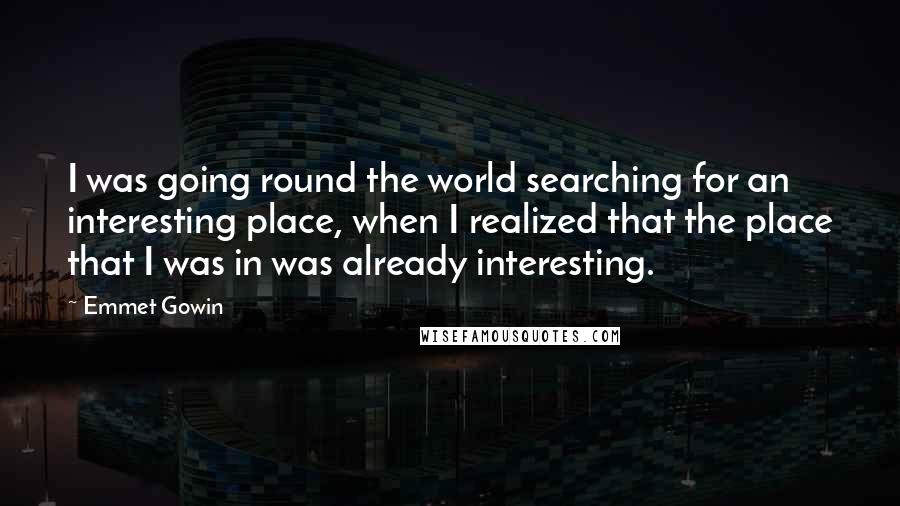 Emmet Gowin Quotes: I was going round the world searching for an interesting place, when I realized that the place that I was in was already interesting.