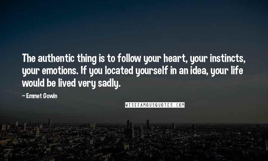 Emmet Gowin Quotes: The authentic thing is to follow your heart, your instincts, your emotions. If you located yourself in an idea, your life would be lived very sadly.