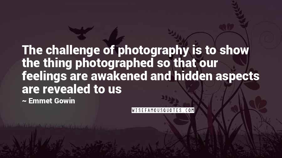 Emmet Gowin Quotes: The challenge of photography is to show the thing photographed so that our feelings are awakened and hidden aspects are revealed to us