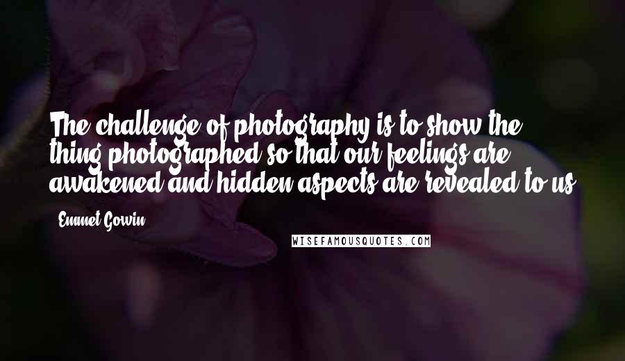 Emmet Gowin Quotes: The challenge of photography is to show the thing photographed so that our feelings are awakened and hidden aspects are revealed to us