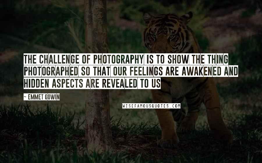 Emmet Gowin Quotes: The challenge of photography is to show the thing photographed so that our feelings are awakened and hidden aspects are revealed to us