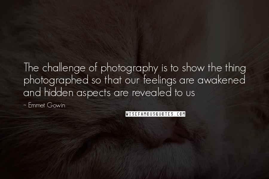 Emmet Gowin Quotes: The challenge of photography is to show the thing photographed so that our feelings are awakened and hidden aspects are revealed to us