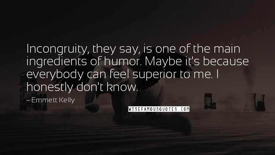 Emmett Kelly Quotes: Incongruity, they say, is one of the main ingredients of humor. Maybe it's because everybody can feel superior to me. I honestly don't know.