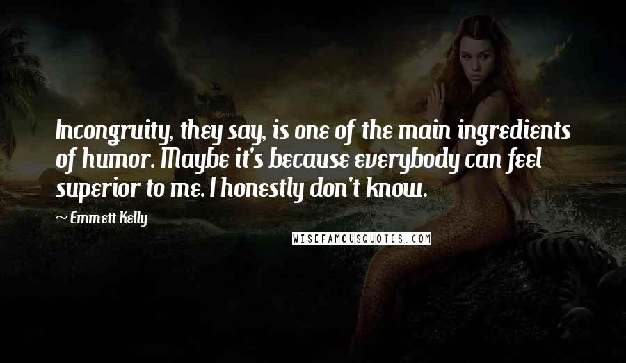 Emmett Kelly Quotes: Incongruity, they say, is one of the main ingredients of humor. Maybe it's because everybody can feel superior to me. I honestly don't know.