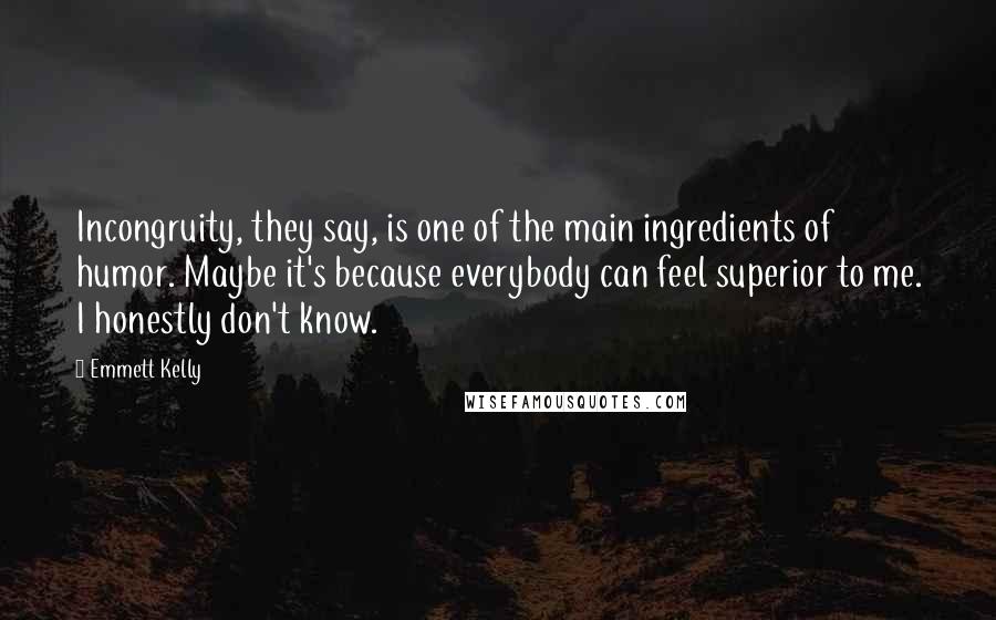 Emmett Kelly Quotes: Incongruity, they say, is one of the main ingredients of humor. Maybe it's because everybody can feel superior to me. I honestly don't know.
