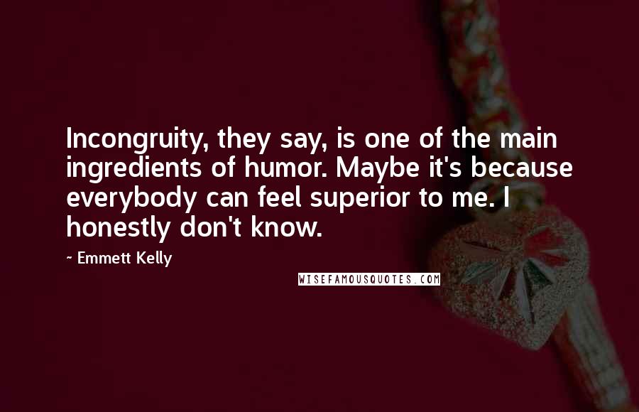 Emmett Kelly Quotes: Incongruity, they say, is one of the main ingredients of humor. Maybe it's because everybody can feel superior to me. I honestly don't know.