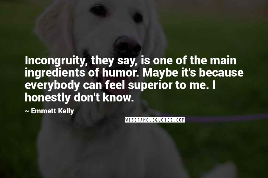 Emmett Kelly Quotes: Incongruity, they say, is one of the main ingredients of humor. Maybe it's because everybody can feel superior to me. I honestly don't know.