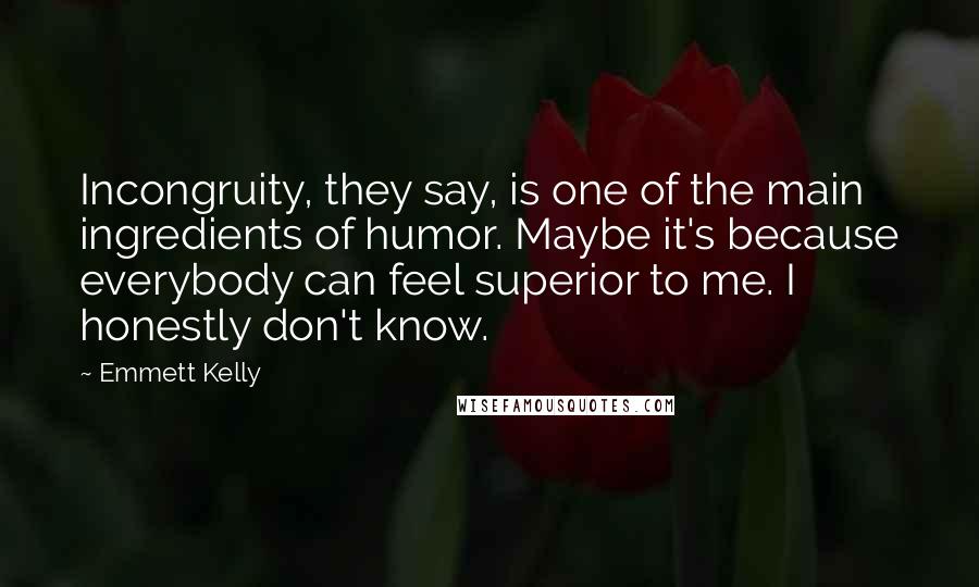 Emmett Kelly Quotes: Incongruity, they say, is one of the main ingredients of humor. Maybe it's because everybody can feel superior to me. I honestly don't know.