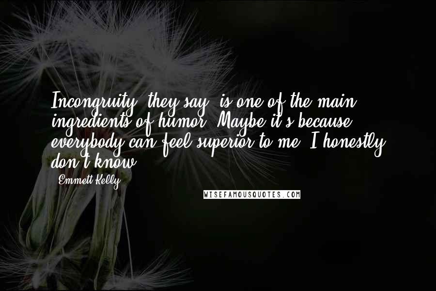 Emmett Kelly Quotes: Incongruity, they say, is one of the main ingredients of humor. Maybe it's because everybody can feel superior to me. I honestly don't know.