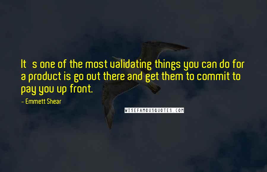 Emmett Shear Quotes: It's one of the most validating things you can do for a product is go out there and get them to commit to pay you up front.