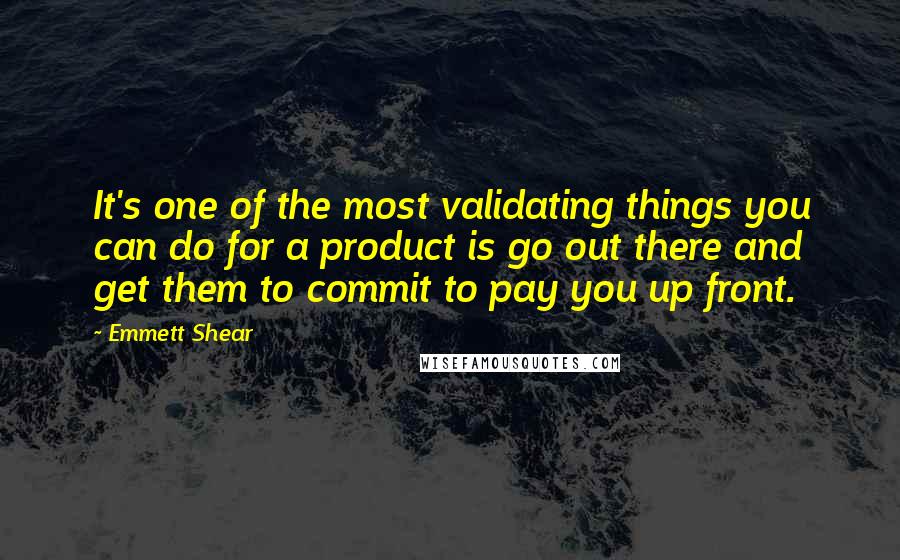 Emmett Shear Quotes: It's one of the most validating things you can do for a product is go out there and get them to commit to pay you up front.