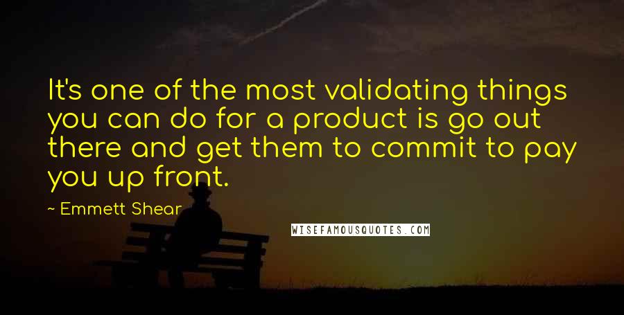 Emmett Shear Quotes: It's one of the most validating things you can do for a product is go out there and get them to commit to pay you up front.