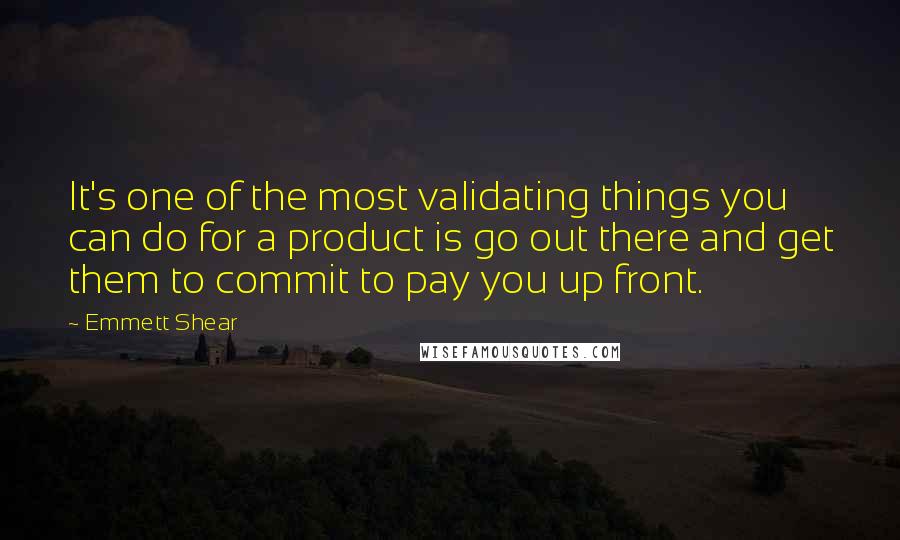 Emmett Shear Quotes: It's one of the most validating things you can do for a product is go out there and get them to commit to pay you up front.