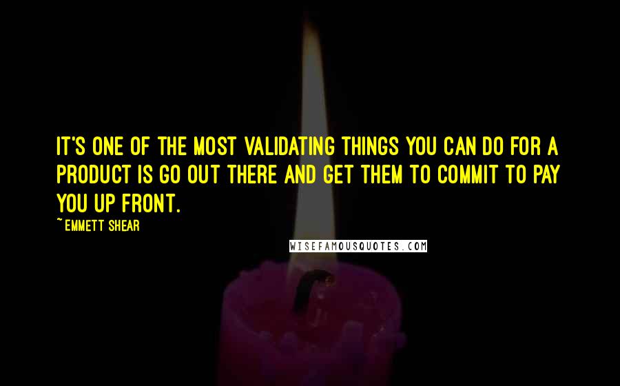 Emmett Shear Quotes: It's one of the most validating things you can do for a product is go out there and get them to commit to pay you up front.