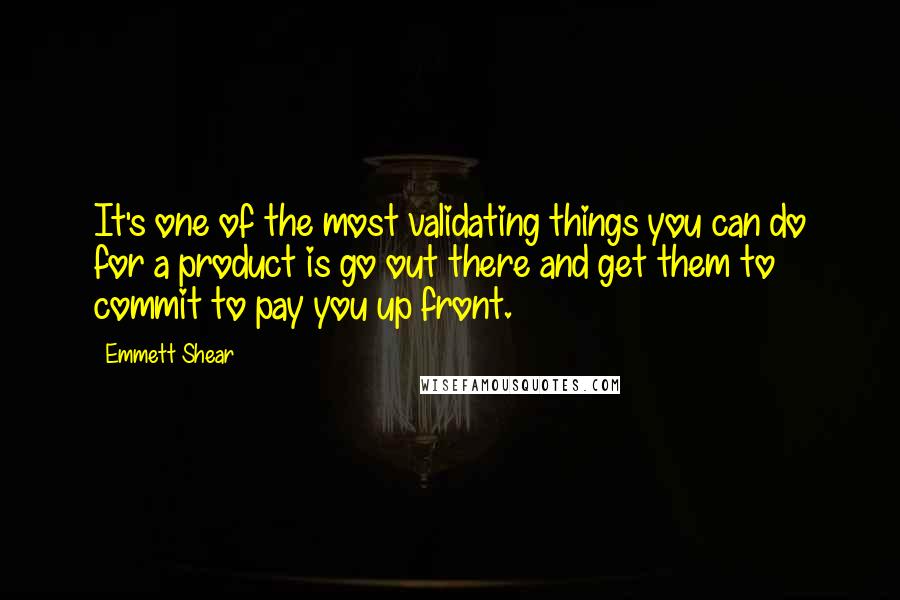 Emmett Shear Quotes: It's one of the most validating things you can do for a product is go out there and get them to commit to pay you up front.