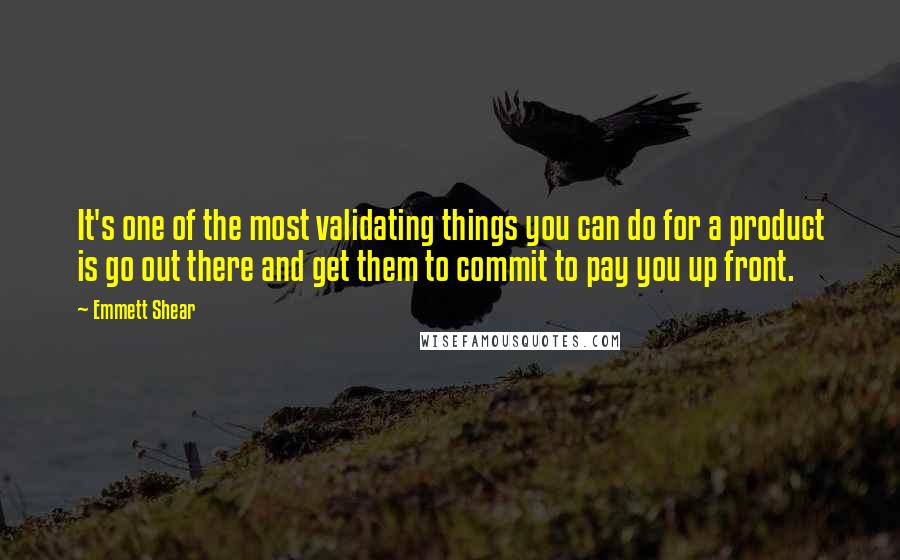 Emmett Shear Quotes: It's one of the most validating things you can do for a product is go out there and get them to commit to pay you up front.