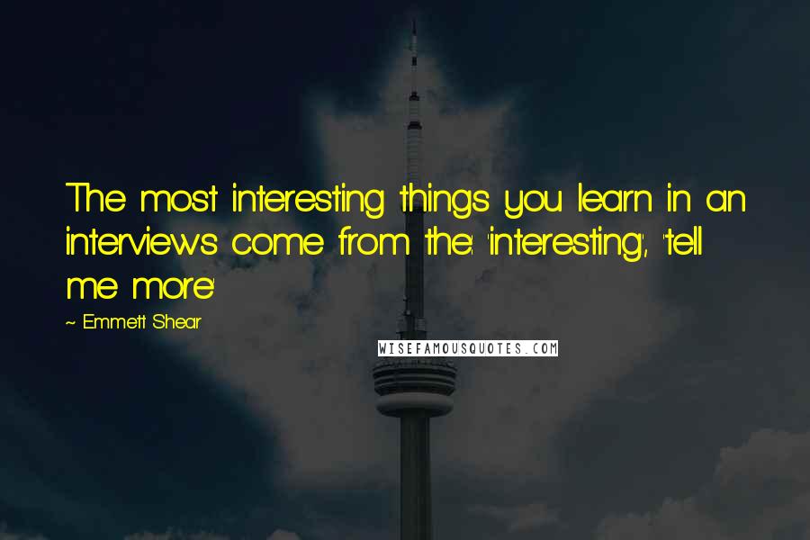 Emmett Shear Quotes: The most interesting things you learn in an interviews come from the: 'interesting', 'tell me more'