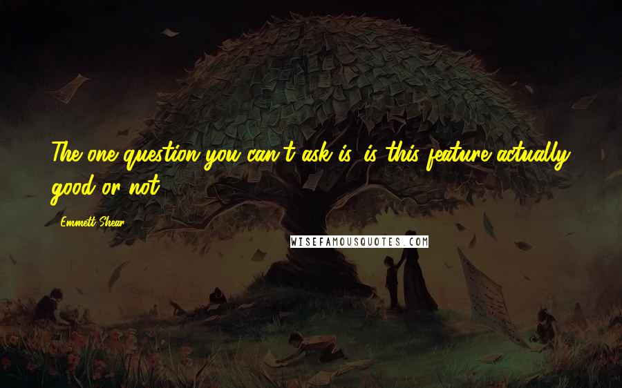 Emmett Shear Quotes: The one question you can't ask is, is this feature actually good or not?