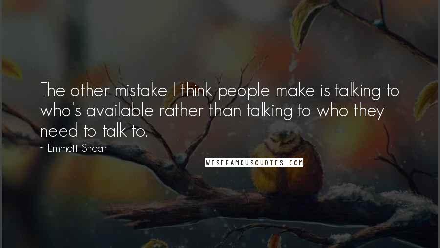 Emmett Shear Quotes: The other mistake I think people make is talking to who's available rather than talking to who they need to talk to.