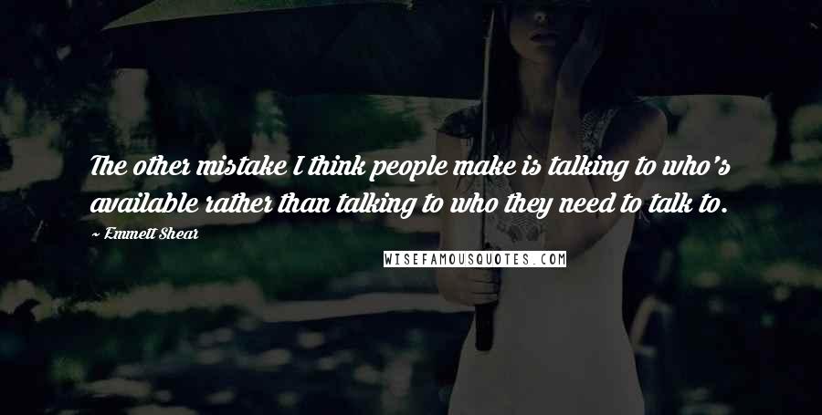 Emmett Shear Quotes: The other mistake I think people make is talking to who's available rather than talking to who they need to talk to.