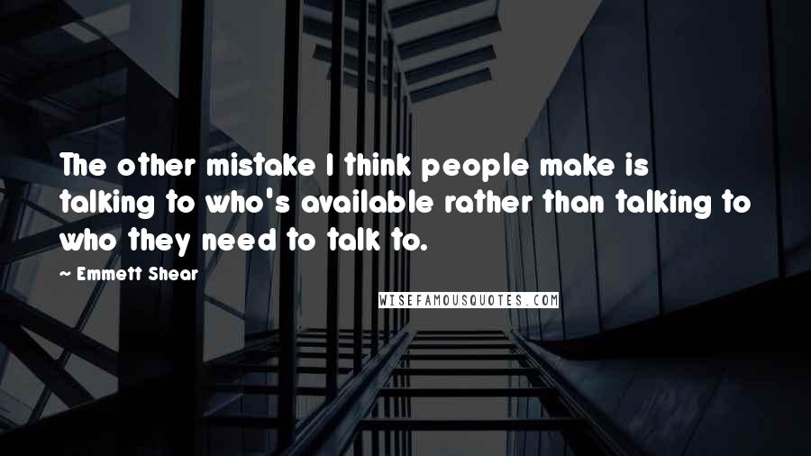 Emmett Shear Quotes: The other mistake I think people make is talking to who's available rather than talking to who they need to talk to.