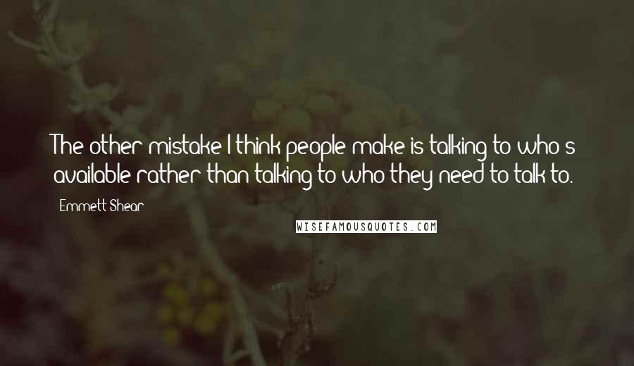 Emmett Shear Quotes: The other mistake I think people make is talking to who's available rather than talking to who they need to talk to.