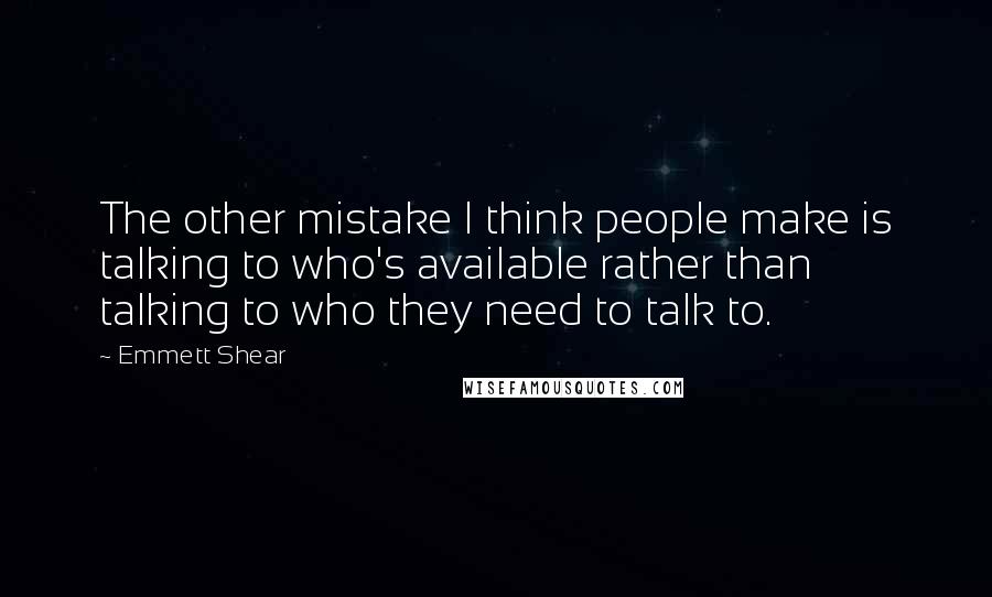 Emmett Shear Quotes: The other mistake I think people make is talking to who's available rather than talking to who they need to talk to.