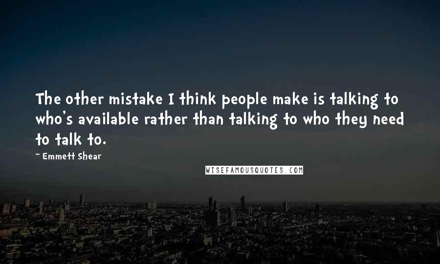 Emmett Shear Quotes: The other mistake I think people make is talking to who's available rather than talking to who they need to talk to.