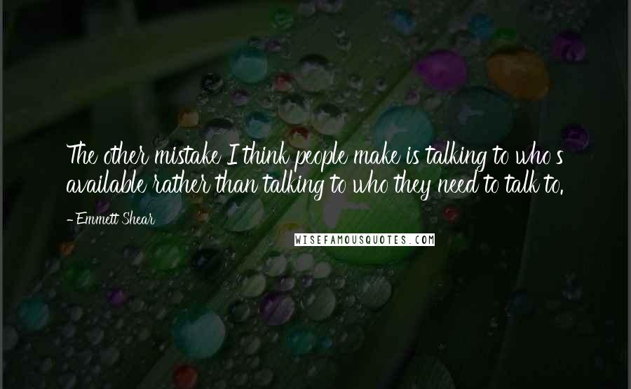 Emmett Shear Quotes: The other mistake I think people make is talking to who's available rather than talking to who they need to talk to.