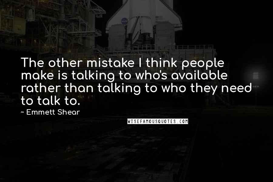 Emmett Shear Quotes: The other mistake I think people make is talking to who's available rather than talking to who they need to talk to.