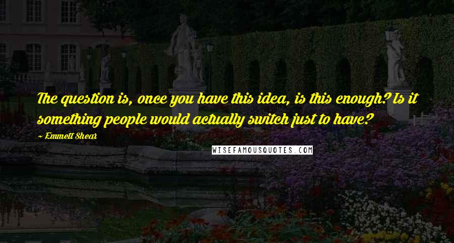 Emmett Shear Quotes: The question is, once you have this idea, is this enough? Is it something people would actually switch just to have?