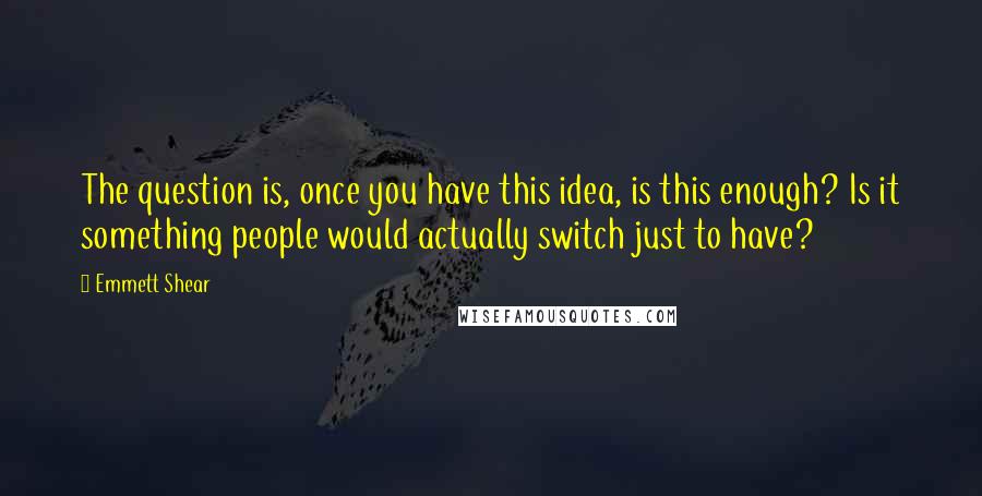 Emmett Shear Quotes: The question is, once you have this idea, is this enough? Is it something people would actually switch just to have?