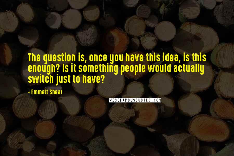 Emmett Shear Quotes: The question is, once you have this idea, is this enough? Is it something people would actually switch just to have?