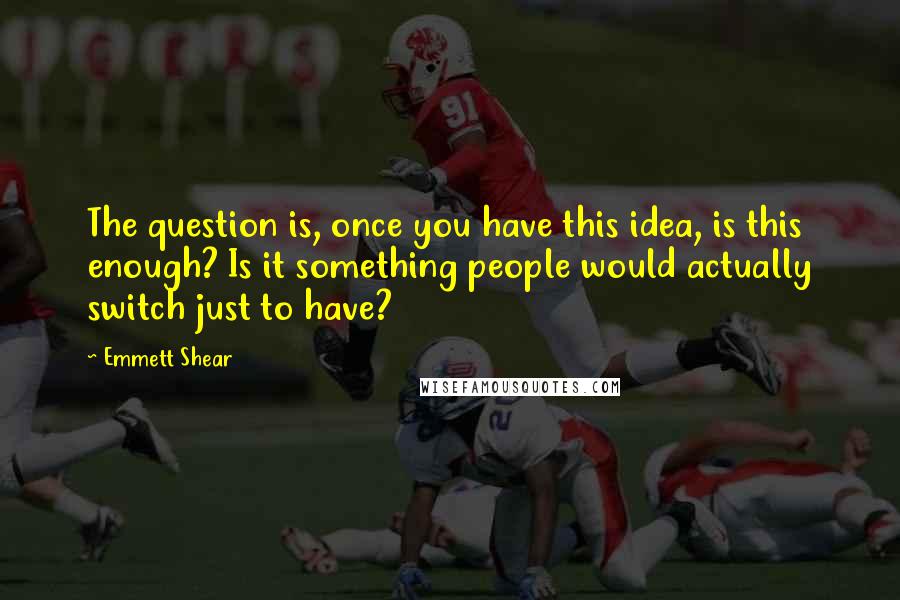 Emmett Shear Quotes: The question is, once you have this idea, is this enough? Is it something people would actually switch just to have?