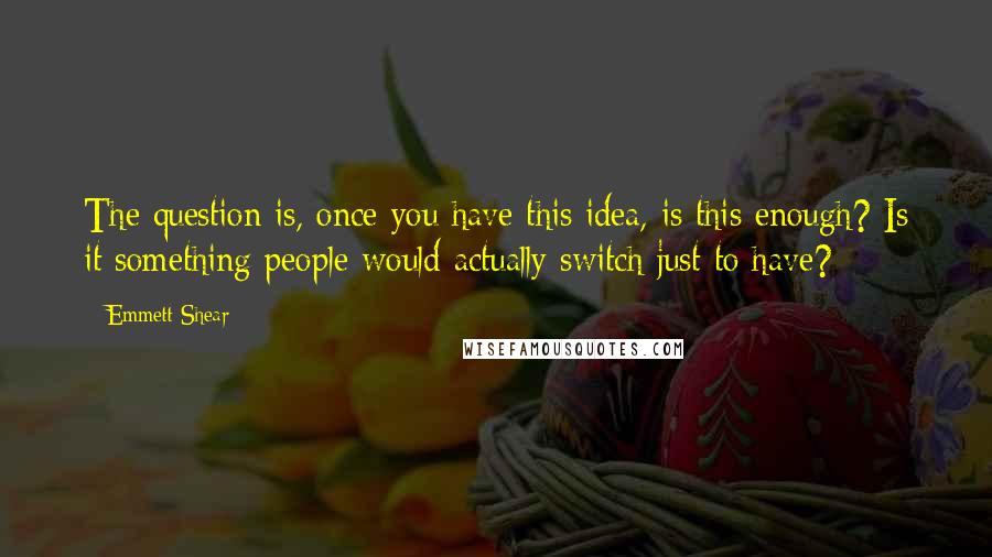 Emmett Shear Quotes: The question is, once you have this idea, is this enough? Is it something people would actually switch just to have?