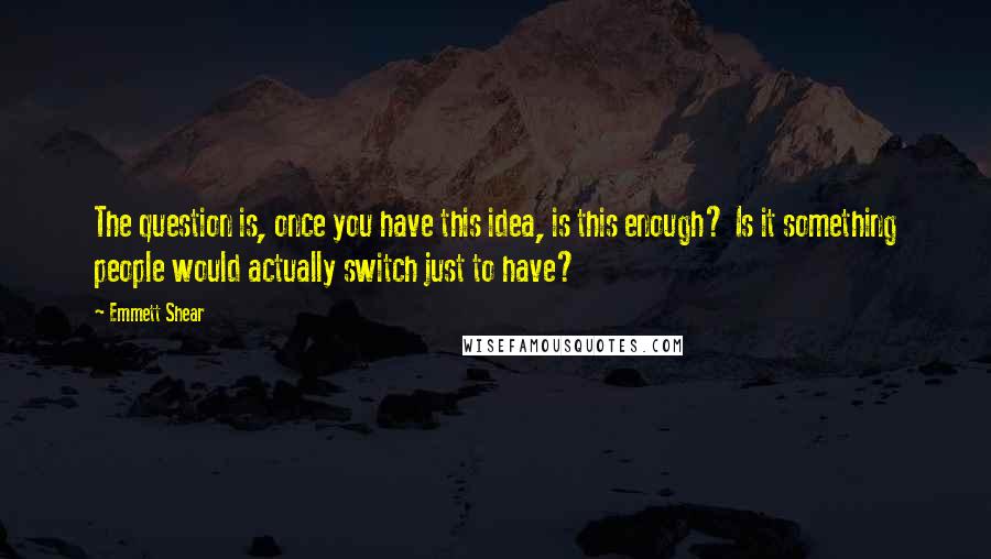Emmett Shear Quotes: The question is, once you have this idea, is this enough? Is it something people would actually switch just to have?