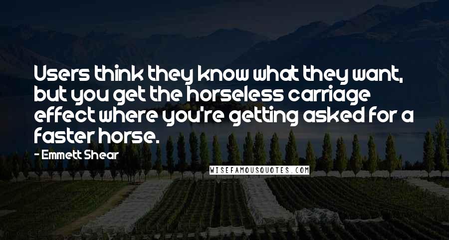 Emmett Shear Quotes: Users think they know what they want, but you get the horseless carriage effect where you're getting asked for a faster horse.