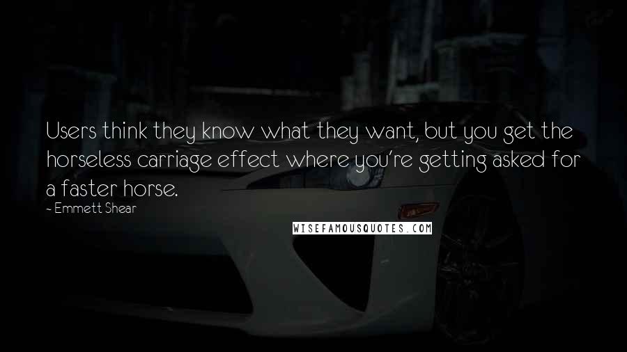 Emmett Shear Quotes: Users think they know what they want, but you get the horseless carriage effect where you're getting asked for a faster horse.