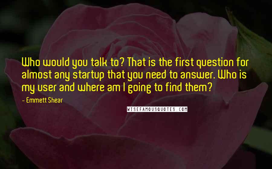 Emmett Shear Quotes: Who would you talk to? That is the first question for almost any startup that you need to answer. Who is my user and where am I going to find them?