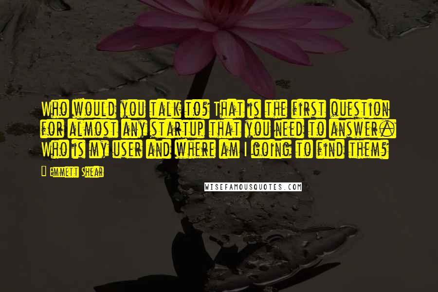 Emmett Shear Quotes: Who would you talk to? That is the first question for almost any startup that you need to answer. Who is my user and where am I going to find them?