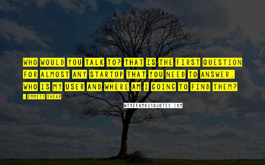 Emmett Shear Quotes: Who would you talk to? That is the first question for almost any startup that you need to answer. Who is my user and where am I going to find them?