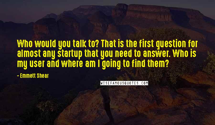 Emmett Shear Quotes: Who would you talk to? That is the first question for almost any startup that you need to answer. Who is my user and where am I going to find them?