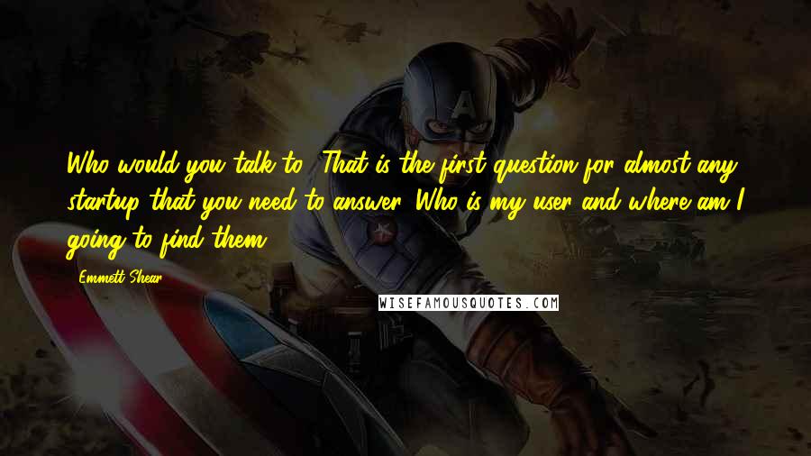 Emmett Shear Quotes: Who would you talk to? That is the first question for almost any startup that you need to answer. Who is my user and where am I going to find them?