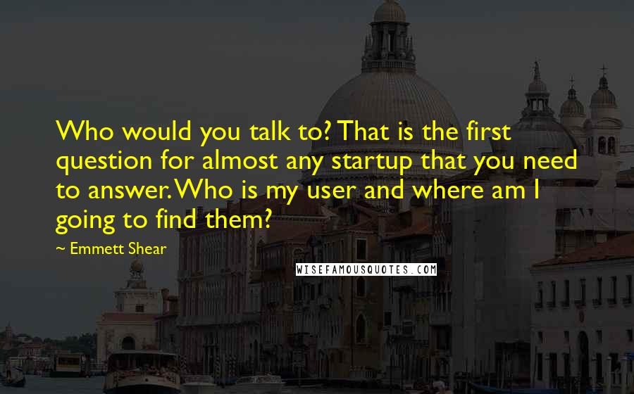 Emmett Shear Quotes: Who would you talk to? That is the first question for almost any startup that you need to answer. Who is my user and where am I going to find them?