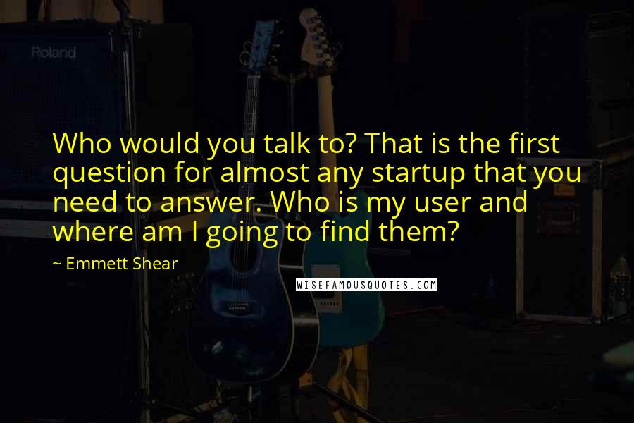 Emmett Shear Quotes: Who would you talk to? That is the first question for almost any startup that you need to answer. Who is my user and where am I going to find them?