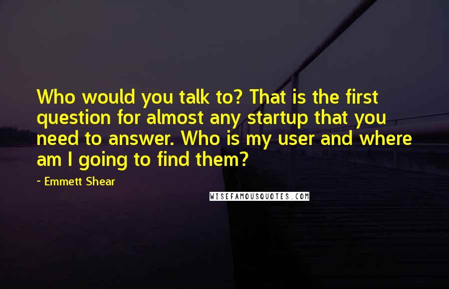 Emmett Shear Quotes: Who would you talk to? That is the first question for almost any startup that you need to answer. Who is my user and where am I going to find them?