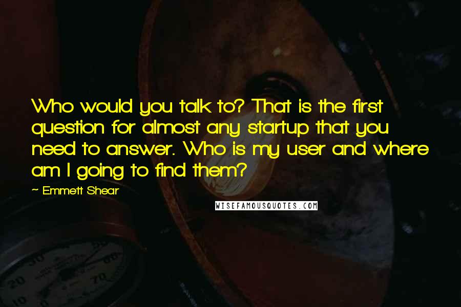 Emmett Shear Quotes: Who would you talk to? That is the first question for almost any startup that you need to answer. Who is my user and where am I going to find them?