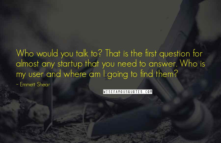 Emmett Shear Quotes: Who would you talk to? That is the first question for almost any startup that you need to answer. Who is my user and where am I going to find them?