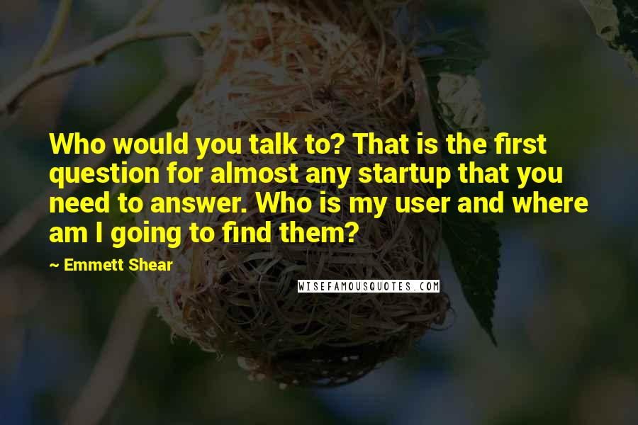 Emmett Shear Quotes: Who would you talk to? That is the first question for almost any startup that you need to answer. Who is my user and where am I going to find them?