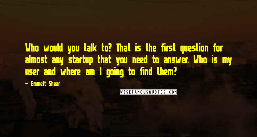 Emmett Shear Quotes: Who would you talk to? That is the first question for almost any startup that you need to answer. Who is my user and where am I going to find them?